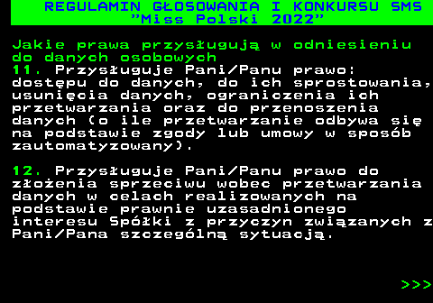 477.37 REGULAMIN G�OSOWANIA I KONKURSU SMS  Miss Polski 2022 Jakie prawa przys�uguj� w odniesieniu do danych osobowych 11. Przys�uguje Pani Panu prawo: dost�pu do danych, do ich sprostowania, usuni�cia danych, ograniczenia ich przetwarzania oraz do przenoszenia danych (o ile przetwarzanie odbywa si� na podstawie zgody lub umowy w spos�b zautomatyzowany). 12. Przys�uguje Pani Panu prawo do z�o�enia sprzeciwu wobec przetwarzania danych w celach realizowanych na podstawie prawnie uzasadnionego interesu Sp�ki z przyczyn zwi�zanych z Pani Pana szczeg�ln� sytuacj�.    
