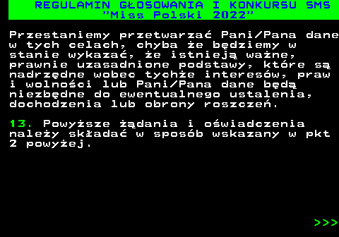 477.38 REGULAMIN G�OSOWANIA I KONKURSU SMS  Miss Polski 2022 Przestaniemy przetwarza� Pani Pana dane w tych celach, chyba �e b�dziemy w stanie wykaza�, �e istniej� wa�ne, prawnie uzasadnione podstawy, kt�re s� nadrz�dne wobec tych�e interes�w, praw i wolno�ci lub Pani Pana dane b�d� niezb�dne do ewentualnego ustalenia, dochodzenia lub obrony roszcze�. 13. Powy�sze ��dania i o�wiadczenia nale�y sk�ada� w spos�b wskazany w pkt 2 powy�ej.    