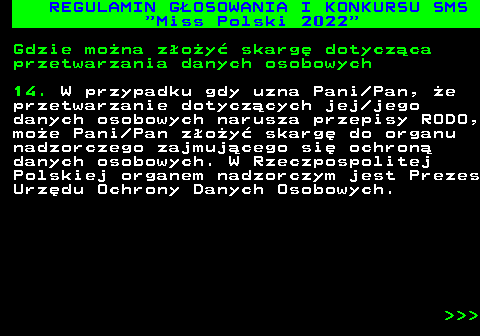 477.39 REGULAMIN G�OSOWANIA I KONKURSU SMS  Miss Polski 2022 Gdzie mo�na z�o�y� skarg� dotycz�ca przetwarzania danych osobowych 14. W przypadku gdy uzna Pani Pan, �e przetwarzanie dotycz�cych jej jego danych osobowych narusza przepisy RODO, mo�e Pani Pan z�o�y� skarg� do organu nadzorczego zajmuj�cego si� ochron� danych osobowych. W Rzeczpospolitej Polskiej organem nadzorczym jest Prezes Urz�du Ochrony Danych Osobowych.    