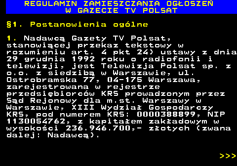 482.1 REGULAMIN ZAMIESZCZANIA OG�OSZE� W GAZECIE TV POLSAT �1. Postanowienia og�lne 1. Nadawc� Gazety TV Polsat, stanowi�cej przekaz tekstowy w rozumieniu art. 4 pkt 24) ustawy z dnia 29 grudnia 1992 roku o radiofonii i telewizji, jest Telewizja Polsat sp. z o.o. z siedzib� w Warszawie, ul. Ostrobramska 77, 04-175 Warszawa, zarejestrowana w rejestrze przedsi�biorc�w KRS prowadzonym przez S�d Rejonowy dla m.st. Warszawy w Warszawie, XIII Wydzia� Gospodarczy KRS, pod numerem KRS: 0000388899, NIP 1130054762, z kapita�em zak�adowym w wysoko�ci 236.946.700,- z�otych (zwana dalej: Nadawc�).    