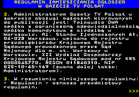 482.2 REGULAMIN ZAMIESZCZANIA OG�OSZE� W GAZECIE TV POLSAT 2. Administratorem Gazety TV Polsat w zakresie obs�ugi og�osze� kierowanych do publikacji jest: Teleaudio DWA sp�ka z ograniczon� odpowiedzialno�ci� sp�ka komandytowa z siedzib� w Warszawie, Al. Stan�w Zjednoczonych 61, 04-028 Warszawa, wpisana do rejestru przedsi�biorc�w Krajowego Rejestru S�dowego prowadzonego przez S�d Rejonowy dla m. st. Warszawy w Warszawie, XII Wydzia� Gospodarczy Krajowego Rejestru S�dowego pod nr KRS 0000545770, REGON 011840310, NIP 525-10-65-169 (zwana dalej tak�e: Administratorem). 3. W rozumieniu niniejszego regulaminu: - Regulamin - oznacza przedmiotowy regulamin,    