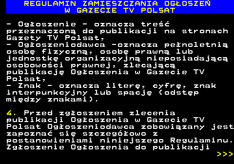 482.3 REGULAMIN ZAMIESZCZANIA OG�OSZE� W GAZECIE TV POLSAT - Og�oszenie - oznacza tre�� przeznaczon� do publikacji na stronach Gazety TV Polsat, - Og�oszeniodawca -oznacza pe�noletni� osob� fizyczn�, osob� prawn� lub jednostk� organizacyjn� nieposiadaj�c� osobowo�ci prawnej, zlecaj�c� publikacj� Og�oszenia w Gazecie TV Polsat, - Znak - oznacza liter�, cyfr�, znak interpunkcyjny lub spacj� (odst�p mi�dzy znakami). 4. Przed zg�oszeniem zlecenia publikacji Og�oszenia w Gazecie TV Polsat Og�oszeniodawca zobowi�zany jest zapozna� si� szczeg�owo z postanowieniami niniejszego Regulaminu. Zg�oszenie Og�oszenia do publikacji    