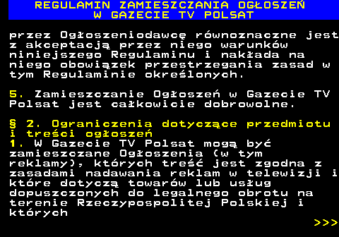 482.4 REGULAMIN ZAMIESZCZANIA OG�OSZE� W GAZECIE TV POLSAT przez Og�oszeniodawc� r�wnoznaczne jest z akceptacj� przez niego warunk�w niniejszego Regulaminu i nak�ada na niego obowi�zek przestrzegania zasad w tym Regulaminie okre�lonych. 5. Zamieszczanie Og�osze� w Gazecie TV Polsat jest ca�kowicie dobrowolne. � 2. Ograniczenia dotycz�ce przedmiotu i tre�ci og�osze� 1. W Gazecie TV Polsat mog� by� zamieszczane Og�oszenia (w tym reklamy), kt�rych tre�� jest zgodna z zasadami nadawania reklam w telewizji i kt�re dotycz� towar�w lub us�ug dopuszczonych do legalnego obrotu na terenie Rzeczypospolitej Polskiej i kt�rych    