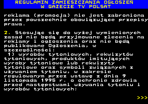 482.5 REGULAMIN ZAMIESZCZANIA OG�OSZE� W GAZECIE TV POLSAT reklama (promocja) nie jest zabroniona przez powszechnie obowi�zuj�ce przepisy prawa. 2. Stosuj�c si� do wy�ej wymienionych zasad nie b�d� przyjmowane zlecenia na reklamy i og�oszenia oraz nie b�d� publikowane Og�oszenia, w szczeg�lno�ci: 1) wyrob�w tytoniowych, rekwizyt�w tytoniowych, produkt�w imituj�cych wyroby tytoniowe lub rekwizyty tytoniowe oraz symboli zwi�zanych z u�ywaniem tytoniu, w zakresie regulowanym przez ustaw� z dnia 9 listopada 1995 r. o ochronie zdrowia przed nast�pstwami u�ywania tytoniu i wyrob�w tytoniowych;    