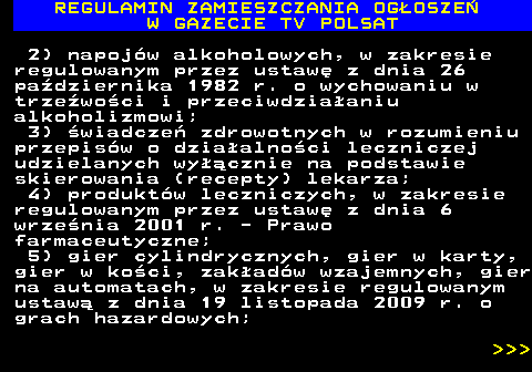 482.6 REGULAMIN ZAMIESZCZANIA OG�OSZE� W GAZECIE TV POLSAT 2) napoj�w alkoholowych, w zakresie regulowanym przez ustaw� z dnia 26 pa�dziernika 1982 r. o wychowaniu w trze�wo�ci i przeciwdzia�aniu alkoholizmowi; 3) �wiadcze� zdrowotnych w rozumieniu przepis�w o dzia�alno�ci leczniczej udzielanych wy��cznie na podstawie skierowania (recepty) lekarza; 4) produkt�w leczniczych, w zakresie regulowanym przez ustaw� z dnia 6 wrze�nia 2001 r. - Prawo farmaceutyczne; 5) gier cylindrycznych, gier w karty, gier w ko�ci, zak�ad�w wzajemnych, gier na automatach, w zakresie regulowanym ustaw� z dnia 19 listopada 2009 r. o grach hazardowych;    