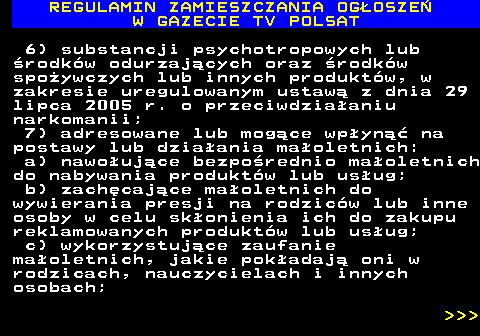 482.7 REGULAMIN ZAMIESZCZANIA OG�OSZE� W GAZECIE TV POLSAT 6) substancji psychotropowych lub �rodk�w odurzaj�cych oraz �rodk�w spo�ywczych lub innych produkt�w, w zakresie uregulowanym ustaw� z dnia 29 lipca 2005 r. o przeciwdzia�aniu narkomanii; 7) adresowane lub mog�ce wp�yn�� na postawy lub dzia�ania ma�oletnich: a) nawo�uj�ce bezpo�rednio ma�oletnich do nabywania produkt�w lub us�ug; b) zach�caj�ce ma�oletnich do wywierania presji na rodzic�w lub inne osoby w celu sk�onienia ich do zakupu reklamowanych produkt�w lub us�ug; c) wykorzystuj�ce zaufanie ma�oletnich, jakie pok�adaj� oni w rodzicach, nauczycielach i innych osobach;    
