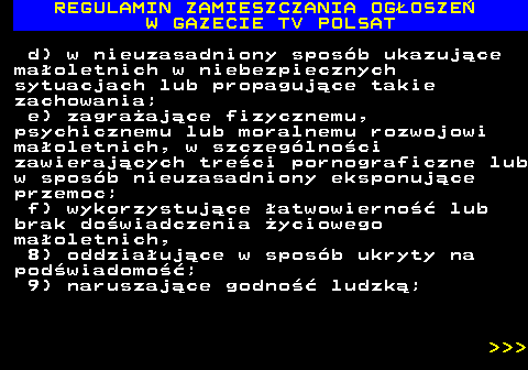 482.8 REGULAMIN ZAMIESZCZANIA OG�OSZE� W GAZECIE TV POLSAT d) w nieuzasadniony spos�b ukazuj�ce ma�oletnich w niebezpiecznych sytuacjach lub propaguj�ce takie zachowania; e) zagra�aj�ce fizycznemu, psychicznemu lub moralnemu rozwojowi ma�oletnich, w szczeg�lno�ci zawieraj�cych tre�ci pornograficzne lub w spos�b nieuzasadniony eksponuj�ce przemoc; f) wykorzystuj�ce �atwowierno�� lub brak do�wiadczenia �yciowego ma�oletnich, 8) oddzia�uj�ce w spos�b ukryty na pod�wiadomo��; 9) naruszaj�ce godno�� ludzk�;    
