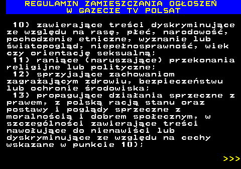 482.9 REGULAMIN ZAMIESZCZANIA OG�OSZE� W GAZECIE TV POLSAT 10) zawieraj�ce tre�ci dyskryminuj�ce ze wzgl�du na ras�, p�e�, narodowo��, pochodzenie etniczne, wyznanie lub �wiatopogl�d, niepe�nosprawno��, wiek czy orientacj� seksualn�; 11) rani�ce (naruszaj�ce) przekonania religijne lub polityczne; 12) sprzyjaj�ce zachowaniom zagra�aj�cym zdrowiu, bezpiecze�stwu lub ochronie �rodowiska; 13) propaguj�ce dzia�ania sprzeczne z prawem, z polsk� racj� stanu oraz postawy i pogl�dy sprzeczne z moralno�ci� i dobrem spo�ecznym, w szczeg�lno�ci zawieraj�ce tre�ci nawo�uj�ce do nienawi�ci lub dyskryminuj�ce ze wzgl�du na cechy wskazane w punkcie 10);    