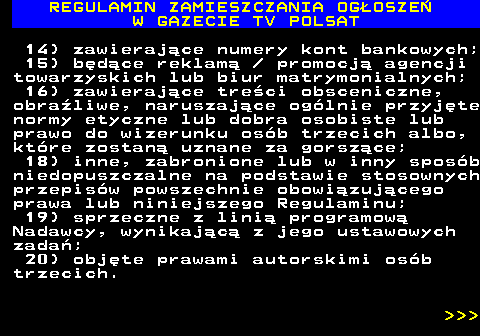 482.10 REGULAMIN ZAMIESZCZANIA OG�OSZE� W GAZECIE TV POLSAT 14) zawieraj�ce numery kont bankowych; 15) b�d�ce reklam�   promocj� agencji towarzyskich lub biur matrymonialnych; 16) zawieraj�ce tre�ci obsceniczne, obra�liwe, naruszaj�ce og�lnie przyj�te normy etyczne lub dobra osobiste lub prawo do wizerunku os�b trzecich albo, kt�re zostan� uznane za gorsz�ce; 18) inne, zabronione lub w inny spos�b niedopuszczalne na podstawie stosownych przepis�w powszechnie obowi�zuj�cego prawa lub niniejszego Regulaminu; 19) sprzeczne z lini� programow� Nadawcy, wynikaj�c� z jego ustawowych zada�; 20) obj�te prawami autorskimi os�b trzecich.    