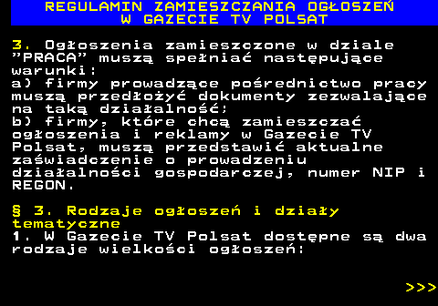 482.11 REGULAMIN ZAMIESZCZANIA OG�OSZE� W GAZECIE TV POLSAT 3. Og�oszenia zamieszczone w dziale  PRACA  musz� spe�nia� nast�puj�ce warunki: a) firmy prowadz�ce po�rednictwo pracy musz� przed�o�y� dokumenty zezwalaj�ce na tak� dzia�alno��; b) firmy, kt�re chc� zamieszcza� og�oszenia i reklamy w Gazecie TV Polsat, musz� przedstawi� aktualne za�wiadczenie o prowadzeniu dzia�alno�ci gospodarczej, numer NIP i REGON. � 3. Rodzaje og�osze� i dzia�y tematyczne 1. W Gazecie TV Polsat dost�pne s� dwa rodzaje wielko�ci og�osze�:    