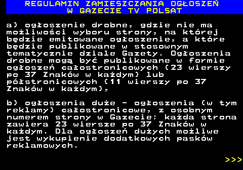 482.12 REGULAMIN ZAMIESZCZANIA OG�OSZE� W GAZECIE TV POLSAT a) og�oszenie drobne, gdzie nie ma mo�liwo�ci wyboru strony, na kt�rej b�dzie emitowane og�oszenie, a kt�re b�dzie publikowane w stosownym tematycznie dziale Gazety. Og�oszenia drobne mog� by� publikowane w formie og�osze� ca�ostronicowych (23 wierszy po 37 Znak�w w ka�dym) lub p�stronicowych (11 wierszy po 37 Znak�w w ka�dym), b) og�oszenia du�e - og�oszenia (w tym reklamy) ca�ostronicowe, z osobnym numerem strony w Gazecie; ka�da strona zawiera 23 wiersze po 37 Znak�w w ka�dym. Dla og�osze� du�ych mo�liwe jest wykupienie dodatkowych pask�w reklamowych.    
