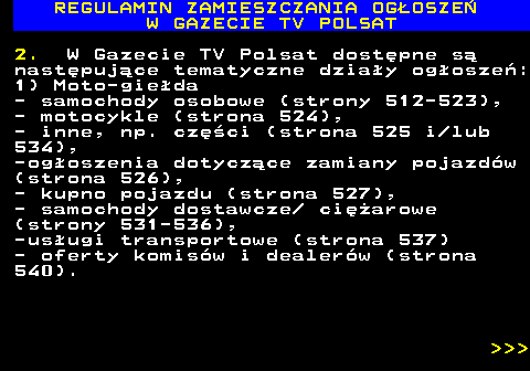 482.13 REGULAMIN ZAMIESZCZANIA OG�OSZE� W GAZECIE TV POLSAT 2. W Gazecie TV Polsat dost�pne s� nast�puj�ce tematyczne dzia�y og�osze�: 1) Moto-gie�da - samochody osobowe (strony 512-523), - motocykle (strona 524), - inne, np. cz�ci (strona 525 i lub 534), -og�oszenia dotycz�ce zamiany pojazd�w (strona 526), - kupno pojazdu (strona 527), - samochody dostawcze  ci�arowe (strony 531-536), -us�ugi transportowe (strona 537) - oferty komis�w i dealer�w (strona 540).    