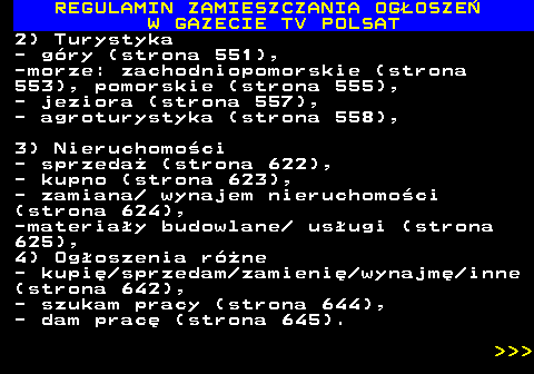 482.14 REGULAMIN ZAMIESZCZANIA OG�OSZE� W GAZECIE TV POLSAT 2) Turystyka - g�ry (strona 551), -morze: zachodniopomorskie (strona 553), pomorskie (strona 555), - jeziora (strona 557), - agroturystyka (strona 558), 3) Nieruchomo�ci - sprzeda� (strona 622), - kupno (strona 623), - zamiana  wynajem nieruchomo�ci (strona 624), -materia�y budowlane  us�ugi (strona 625), 4) Og�oszenia r�ne - kupi� sprzedam zamieni� wynajm� inne (strona 642), - szukam pracy (strona 644), - dam prac� (strona 645).    