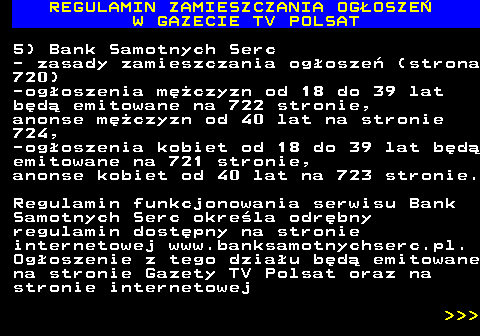 482.15 REGULAMIN ZAMIESZCZANIA OG�OSZE� W GAZECIE TV POLSAT 5) Bank Samotnych Serc - zasady zamieszczania og�osze� (strona 720) -og�oszenia m�czyzn od 18 do 39 lat b�d� emitowane na 722 stronie, anonse m�czyzn od 40 lat na stronie 724, -og�oszenia kobiet od 18 do 39 lat b�d� emitowane na 721 stronie, anonse kobiet od 40 lat na 723 stronie. Regulamin funkcjonowania serwisu Bank Samotnych Serc okre�la odr�bny regulamin dost�pny na stronie internetowej www.banksamotnychserc.pl. Og�oszenie z tego dzia�u b�d� emitowane na stronie Gazety TV Polsat oraz na stronie internetowej    