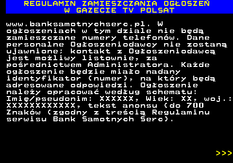482.16 REGULAMIN ZAMIESZCZANIA OG�OSZE� W GAZECIE TV POLSAT www.banksamotnychserc.pl. W og�oszeniach w tym dziale nie b�d� zamieszczane numery telefon�w. Dane personalne Og�oszeniodawcy nie zostan� ujawnione; kontakt z Og�oszeniodawc� jest mo�liwy listownie, za po�rednictwem Administratora. Ka�de og�oszenie b�dzie mia�o nadany identyfikator (numer), na kt�ry b�d� adresowane odpowiedzi. Og�oszenie nale�y opracowa� wed�ug schematu: Imi� pseudonim: XXXXXX, Wiek: XX, woj.: XXXXXXXXXXXX, tekst anonsu (do 700 Znak�w (zgodny z tre�ci� Regulaminu serwisu Bank Samotnych Serc).    