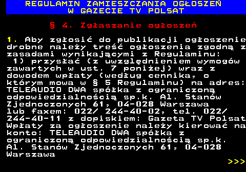 482.17 REGULAMIN ZAMIESZCZANIA OG�OSZE� W GAZECIE TV POLSAT � 4. Zg�aszanie og�osze� 1. Aby zg�osi� do publikacji og�oszenie drobne nale�y tre�� og�oszenia zgodn� z zasadami wynikaj�cymi z Regulaminu: 1) przys�a� (z uwzgl�dnieniem wymog�w zawartych w ust. 7 poni�ej) wraz z dowodem wp�aty (wed�ug cennika, o kt�rym mowa w � 5 Regulaminu) na adres: TELEAUDIO DWA sp�ka z ograniczon� odpowiedzialno�ci� sp.k. Al. Stan�w Zjednoczonych 61, 04-028 Warszawa lub faxem: 022  244-40-02, tel. 022 244-40-11 z dopiskiem: Gazeta TV Polsat Wp�aty za og�oszenie nale�y kierowa� na konto: TELEAUDIO DWA sp�ka z ograniczon� odpowiedzialno�ci� sp.k. Al. Stan�w Zjednoczonych 61, 04-028 Warszawa    