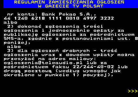 482.18 REGULAMIN ZAMIESZCZANIA OG�OSZE� W GAZECIE TV POLSAT nr konta: Bank Pekao S.A., 44 1240 6218 1111 0010 4997 3232 albo 2) dokona� zg�oszenia tre�ci og�oszenia i jednocze�nie op�aty za publikacj� og�oszenia za po�rednictwem SMS-a, zgodnie z postanowieniami ust. 8 poni�ej, albo 3) dla og�osze� drobnych - tre�� og�oszenia wraz z dowodem wp�aty mo�na przesy�a� na adres mailowy: ogloszenia@teleaudio.pl lub za po�rednictwem faksu 22 244-40-02 lub drog� pocztow� (wed�ug wymog�w jak okre�lone w punkcie 1) powy�ej),    