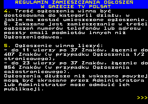 482.19 REGULAMIN ZAMIESZCZANIA OG�OSZE� W GAZECIE TV POLSAT 4. Tre�� og�oszenia winna by� dostosowana do kategorii dzia�u, w jakim ma zosta� umieszczone og�oszenie. 5. Zakazane jest zamieszczanie w tre�ci og�osze� numer�w telefon�w lub adresu poczty email podmiot�w innych ni� Og�oszeniodawca. 5. Og�oszenie winno liczy�: - do 11 wierzy po 37 Znak�w, ��cznie do 407 Znak�w (w przypadku Og�oszenia 1 2 stronicowego), - do 23 wierzy po 37 Znak�w, ��cznie do 854 Znak�w (w przypadku Og�oszenia ca�ostronicowego). Og�oszenia d�u�sze ni� wskazano powy�ej mog� by� skracane przez Administratora lub Administrator mo�e odm�wi� ich publikacji.    