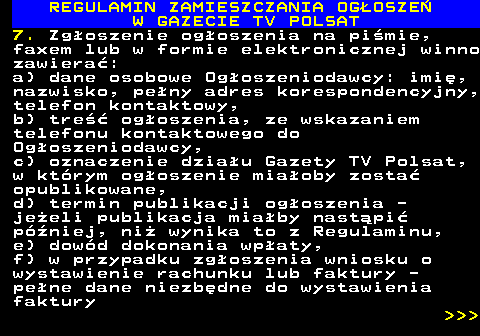 482.20 REGULAMIN ZAMIESZCZANIA OG�OSZE� W GAZECIE TV POLSAT 7. Zg�oszenie og�oszenia na pi�mie, faxem lub w formie elektronicznej winno zawiera�: a) dane osobowe Og�oszeniodawcy: imi�, nazwisko, pe�ny adres korespondencyjny, telefon kontaktowy, b) tre�� og�oszenia, ze wskazaniem telefonu kontaktowego do Og�oszeniodawcy, c) oznaczenie dzia�u Gazety TV Polsat, w kt�rym og�oszenie mia�oby zosta� opublikowane, d) termin publikacji og�oszenia - je�eli publikacja mia�by nast�pi� p�niej, ni� wynika to z Regulaminu, e) dow�d dokonania wp�aty, f) w przypadku zg�oszenia wniosku o wystawienie rachunku lub faktury - pe�ne dane niezb�dne do wystawienia faktury    
