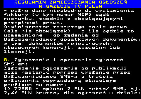 482.21 REGULAMIN ZAMIESZCZANIA OG�OSZE� W GAZECIE TV POLSAT - pe�ne dane niezb�dne do wystawienia faktury (w tym numer NIP) b�d� rachunku, zgodnie z obowi�zuj�cymi przepisami prawa. Administrator zastrzega sobie prawo (ale nie obowi�zek) - o ile b�dzie to uzasadnione - do ��dania od Og�oszeniodawcy dodatkowych dokument�w, w tym: dokument�w rejestrowych, stosownych koncesji, zezwole� lub licencji. 8. Zg�aszanie i op�acanie og�osze� SMS-em: Zg�oszenie og�oszenia do publikacji mo�e nast�pi� poprzez wys�anie przez Og�oszeniodawc� SMS-a z tre�ci� og�oszenia poprzedzon� w�a�ciwym prefixem na numer: 1) 72550 - op�ata 2 PLN netto  SMS, tj. 2,46 PLN brutto, dla og�osze� w dziale: