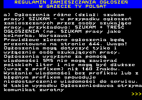 482.22 REGULAMIN ZAMIESZCZANIA OG�OSZE� W GAZECIE TV POLSAT a) Og�oszenia r�ne (dzia�: szukam pracy) SZUKAM - w przypadku og�osze� zamieszczanych przez osoby szukaj�ce pracy. przyk�adowo: SZUKAM + TRE�� OG�OSZENIA (np. SZUKAM pracy jako kelnerka, Warszawa) Prawid�owe zlecone og�oszenia b�d� prezentowane na stronie 644. Uwaga! Og�oszenia mog� dotyczy� tylko i wy��cznie os�b szukaj�cych pracy. Og�oszenia wysy�ane za pomoc� wiadomo�ci SMS nie mog� zawiera� polskich liter i nie mog� by� d�u�sze (wraz z prefixem) ni� 160 Znak�w. Wys�anie wiadomo�ci bez prefiksu lub z b��dnym prefixem spowoduje niedostarczenie wiadomo�ci do serwisu. W takim wypadku Og�oszeniodawca otrzyma komunikat zwrotny    