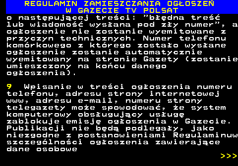 482.23 REGULAMIN ZAMIESZCZANIA OG�OSZE� W GAZECIE TV POLSAT o nast�puj�cej tre�ci:  b��dna tre�� lub wiadomo�� wys�ana pod z�y numer , a og�oszenie nie zostanie wyemitowane z przyczyn technicznych. Numer telefonu kom�rkowego z kt�rego zosta�o wys�ane og�oszenie zostanie automatycznie wyemitowany na stronie Gazety (zostanie umieszczony na ko�cu danego og�oszenia). 9 Wpisanie w tre�ci og�oszenia numeru telefonu, adresu strony internetowej www, adresu e-mail, numeru strony telegazety mo�e spowodowa�, �e system komputerowy obs�uguj�cy us�ug� zablokuje emisj� og�oszenia w Gazecie. Publikacji nie b�d� podlega�y, jako niezgodne z postanowieniami Regulaminuw szczeg�lno�ci og�oszenia zawieraj�ce dane osobowe    