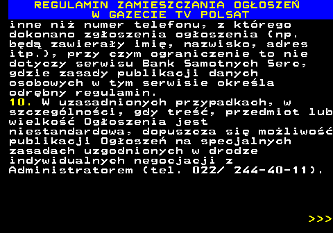 482.24 REGULAMIN ZAMIESZCZANIA OG�OSZE� W GAZECIE TV POLSAT inne ni� numer telefonu, z kt�rego dokonano zg�oszenia og�oszenia (np. b�d� zawiera�y imi�, nazwisko, adres itp.), przy czym ograniczenie to nie dotyczy serwisu Bank Samotnych Serc, gdzie zasady publikacji danych osobowych w tym serwisie okre�la odr�bny regulamin. 10. W uzasadnionych przypadkach, w szczeg�lno�ci, gdy tre��, przedmiot lub wielko�� Og�oszenia jest niestandardowa, dopuszcza si� mo�liwo�� publikacji Og�osze� na specjalnych zasadach uzgodnionych w drodze indywidualnych negocjacji z Administratorem (tel. 022  244-40-11).    