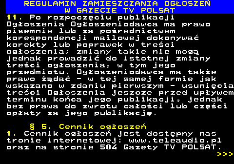 482.25 REGULAMIN ZAMIESZCZANIA OG�OSZE� W GAZECIE TV POLSAT 11. Po rozpocz�ciu publikacji Og�oszenia Og�oszeniodawca ma prawo pisemnie lub za po�rednictwem korespondencji mailowej dokonywa� korekty lub poprawek w tre�ci og�oszenia; zmiany takie nie mog� jednak prowadzi� do istotnej zmiany tre�ci og�oszenia, w tym jego przedmiotu. Og�oszeniodawca ma tak�e prawo ��da� - w tej samej formie jak wskazano w zdaniu pierwszym - usuni�cia tre�ci Og�oszenia jeszcze przed up�ywem terminu ko�ca jego publikacji, jednak bez prawa do zwrotu ca�o�ci lub cz�ci op�aty za jego publikacj�. � 5. Cennik og�osze� 1. Cennik og�osze� jest dost�pny nas tronie internetowej: www.teleaudio.pl oraz na stronie 504 Gazety TV POLSAT.    
