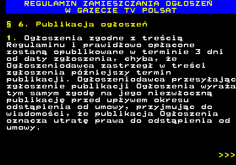 482.26 REGULAMIN ZAMIESZCZANIA OG�OSZE� W GAZECIE TV POLSAT � 6. Publikacja og�osze� 1. Og�oszenia zgodne z tre�ci� Regulaminu i prawid�owo op�acone zostan� opublikowane w terminie 3 dni od daty zg�oszenia, chyba, �e Og�oszeniodawca zastrzeg� w tre�ci zg�oszenia p�niejszy termin publikacji. Og�oszeniodawca przesy�aj�c zg�oszenie publikacji Og�oszenia wyra�a tym samym zgod� na jego niezw�oczn� publikacj� przed up�ywem okresu odst�pienia od umowy, przyjmuj�c do wiadomo�ci, �e publikacja Og�oszenia oznacza utrat� prawa do odst�pienia od umowy.    