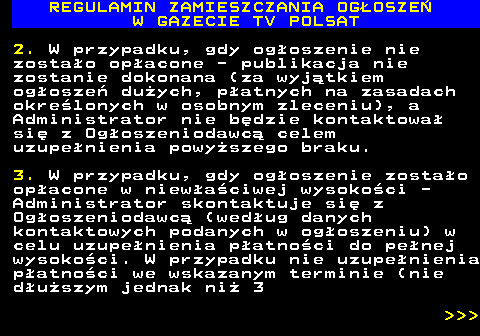 482.27 REGULAMIN ZAMIESZCZANIA OG�OSZE� W GAZECIE TV POLSAT 2. W przypadku, gdy og�oszenie nie zosta�o op�acone - publikacja nie zostanie dokonana (za wyj�tkiem og�osze� du�ych, p�atnych na zasadach okre�lonych w osobnym zleceniu), a Administrator nie b�dzie kontaktowa� si� z Og�oszeniodawc� celem uzupe�nienia powy�szego braku. 3. W przypadku, gdy og�oszenie zosta�o op�acone w niew�a�ciwej wysoko�ci - Administrator skontaktuje si� z Og�oszeniodawc� (wed�ug danych kontaktowych podanych w og�oszeniu) w celu uzupe�nienia p�atno�ci do pe�nej wysoko�ci. W przypadku nie uzupe�nienia p�atno�ci we wskazanym terminie (nie d�u�szym jednak ni� 3    