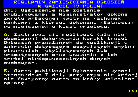 482.28 REGULAMIN ZAMIESZCZANIA OG�OSZE� W GAZECIE TV POLSAT dni) Og�oszenie nie zostanie opublikowane, a Administrator dokona zwrotu wp�aconej kwoty na rachunek bankowy, z kt�rego dokonano p�atno�ci, pomniejszonej o koszt przelewu. 4. Zastrzega si� mo�liwo�� (ale nie obowi�zek) dokonywania korekt tre�ci Og�osze� przes�anych do publikacji w zakresie dotycz�cym oczywistych omy�ek pisarskich, stylistycznych lub gramatycznych oraz usuwania z ich tre�ci niedopuszczalnych danych osobowych. 5. Okres publikacji Og�oszenia wynosi standardowo 7 dni, przy czym nie kr�cej ni� faktyczny okres za kt�ry wniesiono op�at�.    