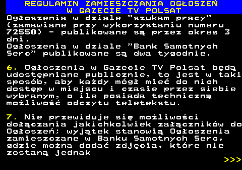 482.29 REGULAMIN ZAMIESZCZANIA OG�OSZE� W GAZECIE TV POLSAT Og�oszenia w dziale  szukam pracy (zamawiane przy wykorzystaniu numeru 72550) - publikowane s� przez okres 3 dni. Og�oszenia w dziale  Bank Samotnych Serc  publikowane s� dwa tygodnie. 6. Og�oszenia w Gazecie TV Polsat b�d� udost�pniane publicznie, to jest w taki spos�b, aby ka�dy m�g� mie� do nich dost�p w miejscu i czasie przez siebie wybranym, o ile posiada techniczn� mo�liwo�� odczytu teletekstu. 7. Nie przewiduje si� mo�liwo�ci do��czania jakichkolwiek za��cznik�w do Og�osze�; wyj�tek stanowi� Og�oszenia zamieszczane w Banku Samotnych Serc, gdzie mo�na doda� zdj�cia, kt�re nie zostan� jednak    