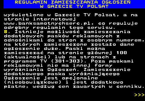 482.30 REGULAMIN ZAMIESZCZANIA OG�OSZE� W GAZECIE TV POLSAT wy�wietlone w Gazecie TV Polsat, a na stronie internetowej www.banksamotnychserc.pl, co reguluje odr�bny regulamin tego serwisu. 8. Istnieje mo�liwo�� zamieszczania dodatkowych pask�w reklamowych z odno�nikami do stron z osobnym numerem, na kt�rych zamieszczone zosta�o dane og�oszenie du�e. Paski mo�na zamieszcza� na stronie g��wnej 100 (aktualno�ci) lub na stronach z programem TV (301-303). Poza paskami reklamowymi nie ma innej formy wyr�niania Og�osze�. Zamieszczenie dodatkowego paska wyr�niaj�cego Og�oszenie jest opcjonalne (nieobowi�zkowe) i jest dodatkowo p�atne, wed�ug cen zawartych w cenniku.    