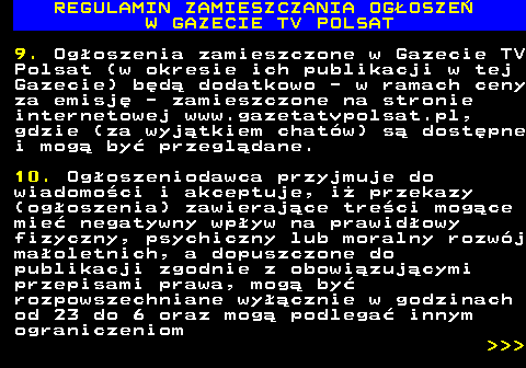 482.31 REGULAMIN ZAMIESZCZANIA OG�OSZE� W GAZECIE TV POLSAT 9. Og�oszenia zamieszczone w Gazecie TV Polsat (w okresie ich publikacji w tej Gazecie) b�d� dodatkowo - w ramach ceny za emisj� - zamieszczone na stronie internetowej www.gazetatvpolsat.pl, gdzie (za wyj�tkiem chat�w) s� dost�pne i mog� by� przegl�dane. 10. Og�oszeniodawca przyjmuje do wiadomo�ci i akceptuje, i� przekazy (og�oszenia) zawieraj�ce tre�ci mog�ce mie� negatywny wp�yw na prawid�owy fizyczny, psychiczny lub moralny rozw�j ma�oletnich, a dopuszczone do publikacji zgodnie z obowi�zuj�cymi przepisami prawa, mog� by� rozpowszechniane wy��cznie w godzinach od 23 do 6 oraz mog� podlega� innym ograniczeniom    