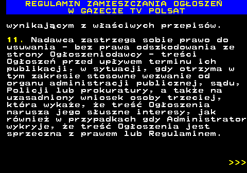 482.32 REGULAMIN ZAMIESZCZANIA OG�OSZE� W GAZECIE TV POLSAT wynikaj�cym z w�a�ciwych przepis�w. 11. Nadawca zastrzega sobie prawo do usuwania - bez prawa odszkodowania ze strony Og�oszeniodawcy - tre�ci Og�osze� przed up�ywem terminu ich publikacji, w sytuacji, gdy otrzyma w tym zakresie stosowne wezwanie od organu administracji publicznej, s�du, Policji lub prokuratury, a tak�e na uzasadniony wniosek osoby trzeciej, kt�ra wyka�e, �e tre�� Og�oszenia narusza jego s�uszne interesy, jak r�wnie� w przypadkach gdy Administrator wykryje, �e tre�� Og�oszenia jest sprzeczna z prawem lub Regulaminem.    