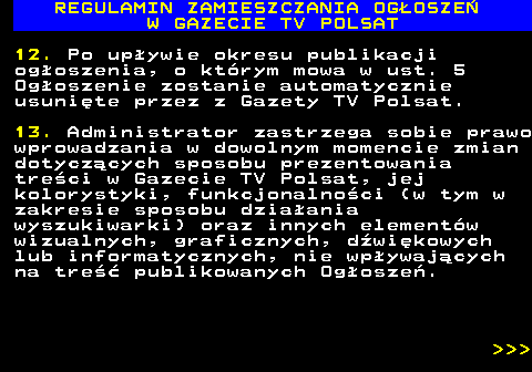 482.33 REGULAMIN ZAMIESZCZANIA OG�OSZE� W GAZECIE TV POLSAT 12. Po up�ywie okresu publikacji og�oszenia, o kt�rym mowa w ust. 5 Og�oszenie zostanie automatycznie usuni�te przez z Gazety TV Polsat. 13. Administrator zastrzega sobie prawo wprowadzania w dowolnym momencie zmian dotycz�cych sposobu prezentowania tre�ci w Gazecie TV Polsat, jej kolorystyki, funkcjonalno�ci (w tym w zakresie sposobu dzia�ania wyszukiwarki) oraz innych element�w wizualnych, graficznych, d�wi�kowych lub informatycznych, nie wp�ywaj�cych na tre�� publikowanych Og�osze�.    