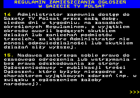 482.34 REGULAMIN ZAMIESZCZANIA OG�OSZE� W GAZECIE TV POLSAT 14 Administrator zapewnia dost�p do Gazety TV Polsat przez ca�� dob�, siedem dni w tygodniu, na zasadach okre�lonych Regulaminem, z wyj�tkiem okres�w awarii b�d�cych skutkiem dzia�a� lub zaniecha� podmiot�w trzecich, za kt�re Administrator nie ponosi odpowiedzialno�ci lub skutkiem dzia�a� si�y wy�szej. 15. Nadawca zastrzega sobie prawo do czasowego odroczenia lub wstrzymania - bez prawa odszkodowania ze strony Og�oszeniodawcy - publikacji tre�ci Og�osze�, kt�re by�yby niezgodne z charakterem wyj�tkowych zdarze� (np. w zwi�zku z og�oszeniem �a�oby narodowej).    