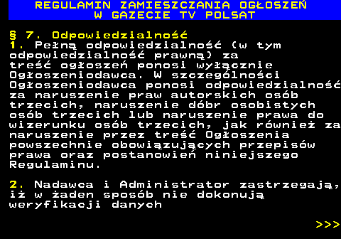 482.35 REGULAMIN ZAMIESZCZANIA OG�OSZE� W GAZECIE TV POLSAT � 7. Odpowiedzialno�� 1. Pe�n� odpowiedzialno�� (w tym odpowiedzialno�� prawn�) za tre�� og�osze� ponosi wy��cznie Og�oszeniodawca. W szczeg�lno�ci Og�oszeniodawca ponosi odpowiedzialno�� za naruszenie praw autorskich os�b trzecich, naruszenie d�br osobistych os�b trzecich lub naruszenie prawa do wizerunku os�b trzecich, jak r�wnie� za naruszenie przez tre�� Og�oszenia powszechnie obowi�zuj�cych przepis�w prawa oraz postanowie� niniejszego Regulaminu. 2. Nadawca i Administrator zastrzegaj�, i� w �aden spos�b nie dokonuj� weryfikacji danych    