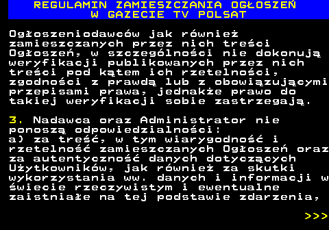 482.36 REGULAMIN ZAMIESZCZANIA OG�OSZE� W GAZECIE TV POLSAT Og�oszeniodawc�w jak r�wnie� zamieszczanych przez nich tre�ci Og�osze�, w szczeg�lno�ci nie dokonuj� weryfikacji publikowanych przez nich tre�ci pod k�tem ich rzetelno�ci, zgodno�ci z prawd� lub z obowi�zuj�cymi przepisami prawa, jednak�e prawo do takiej weryfikacji sobie zastrzegaj�. 3. Nadawca oraz Administrator nie ponosz� odpowiedzialno�ci: a) za tre��, w tym wiarygodno�� i rzetelno�� zamieszczanych Og�osze� oraz za autentyczno�� danych dotycz�cych U�ytkownik�w, jak r�wnie� za skutki wykorzystania ww. danych i informacji w �wiecie rzeczywistym i ewentualne zaistnia�e na tej podstawie zdarzenia,    