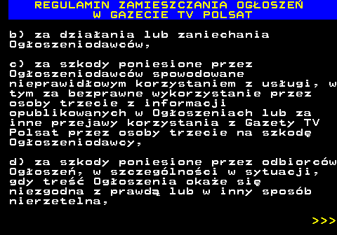 482.37 REGULAMIN ZAMIESZCZANIA OG�OSZE� W GAZECIE TV POLSAT b) za dzia�ania lub zaniechania Og�oszeniodawc�w, c) za szkody poniesione przez Og�oszeniodawc�w spowodowane nieprawid�owym korzystaniem z us�ugi, w tym za bezprawne wykorzystanie przez osoby trzecie z informacji opublikowanych w Og�oszeniach lub za inne przejawy korzystania z Gazety TV Polsat przez osoby trzecie na szkod� Og�oszeniodawcy, d) za szkody poniesione przez odbiorc�w Og�osze�, w szczeg�lno�ci w sytuacji, gdy tre�� Og�oszenia oka�e si� niezgodna z prawd� lub w inny spos�b nierzetelna,    
