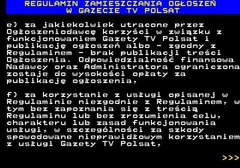 482.38 REGULAMIN ZAMIESZCZANIA OG�OSZE� W GAZECIE TV POLSAT e) za jakiekolwiek utracone przez Og�oszeniodawc� korzy�ci w zwi�zku z funkcjonowaniem Gazety TV Polsat i publikacj� og�osze� albo - zgodny z Regulaminem - brak publikacji tre�ci Og�oszenia. Odpowiedzialno�� finansowa Nadawcy oraz Administratora ograniczona zostaje do wysoko�ci op�aty za publikacj� og�oszenia, f) za korzystanie z us�ugi opisanej w Regulaminie niezgodnie z Regulaminem, w tym bez zapoznania si� z tre�ci� Regulaminu lub bez zrozumienia celu, charakteru lub zasad funkcjonowania us�ugi, w szczeg�lno�ci za szkody spowodowane nieprawid�owym korzystaniem z us�ugi Gazety TV Polsat,    