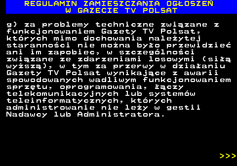 482.39 REGULAMIN ZAMIESZCZANIA OG�OSZE� W GAZECIE TV POLSAT g) za problemy techniczne zwi�zane z funkcjonowaniem Gazety TV Polsat, kt�rych mimo dochowania nale�ytej staranno�ci nie mo�na by�o przewidzie� ani im zapobiec, w szczeg�lno�ci zwi�zane ze zdarzeniami losowymi (si�� wy�sz�), w tym za przerwy w dzia�aniu Gazety TV Polsat wynikaj�ce z awarii spowodowanych wadliwym funkcjonowaniem sprz�tu, oprogramowania, ��czy telekomunikacyjnych lub system�w teleinformatycznych, kt�rych administrowanie nie le�y w gestii Nadawcy lub Administratora.    