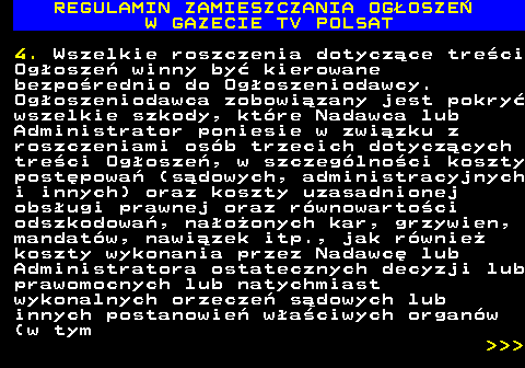 482.40 REGULAMIN ZAMIESZCZANIA OG�OSZE� W GAZECIE TV POLSAT 4. Wszelkie roszczenia dotycz�ce tre�ci Og�osze� winny by� kierowane bezpo�rednio do Og�oszeniodawcy. Og�oszeniodawca zobowi�zany jest pokry� wszelkie szkody, kt�re Nadawca lub Administrator poniesie w zwi�zku z roszczeniami os�b trzecich dotycz�cych tre�ci Og�osze�, w szczeg�lno�ci koszty post�powa� (s�dowych, administracyjnych i innych) oraz koszty uzasadnionej obs�ugi prawnej oraz r�wnowarto�ci odszkodowa�, na�o�onych kar, grzywien, mandat�w, nawi�zek itp., jak r�wnie� koszty wykonania przez Nadawc� lub Administratora ostatecznych decyzji lub prawomocnych lub natychmiast wykonalnych orzecze� s�dowych lub innych postanowie� w�a�ciwych organ�w (w tym    