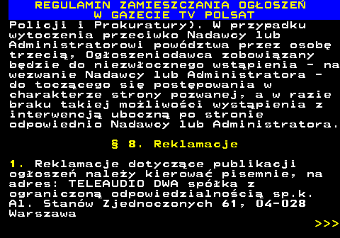 482.41 REGULAMIN ZAMIESZCZANIA OG�OSZE� W GAZECIE TV POLSAT Policji i Prokuratury). W przypadku wytoczenia przeciwko Nadawcy lub Administratorowi pow�dztwa przez osob� trzeci�, Og�oszeniodawca zobowi�zany b�dzie do niezw�ocznego wst�pienia - na wezwanie Nadawcy lub Administratora - do tocz�cego si� post�powania w charakterze strony pozwanej, a w razie braku takiej mo�liwo�ci wyst�pienia z interwencj� uboczn� po stronie odpowiednio Nadawcy lub Administratora. � 8. Reklamacje 1. Reklamacje dotycz�ce publikacji og�osze� nale�y kierowa� pisemnie, na adres: TELEAUDIO DWA sp�ka z ograniczon� odpowiedzialno�ci� sp.k. Al. Stan�w Zjednoczonych 61, 04-028 Warszawa    