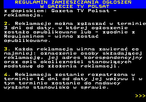 482.42 REGULAMIN ZAMIESZCZANIA OG�OSZE� W GAZECIE TV POLSAT z dopiskiem: Gazeta TV Polsat - reklamacja. 2. Reklamacje mo�na zg�asza� w terminie 3 dni od daty, w kt�rej og�oszenie zosta�o opublikowane lub - zgodnie z Regulaminem - winno zosta� opublikowane. 3. Ka�da reklamacja winna zawiera� co najmniej: oznaczenie osoby sk�adaj�cej reklamacj�, jej adres korespondencyjny oraz opis okoliczno�ci stanowi�cych podstaw� do z�o�enia reklamacji. 4. Reklamacja zostanie rozpatrzona w terminie 14 dni od daty jej wp�ywu i w tym terminie zostanie do nadawcy wys�ane stanowisko w sprawie.    