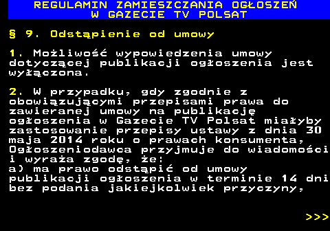 482.43 REGULAMIN ZAMIESZCZANIA OG�OSZE� W GAZECIE TV POLSAT � 9. Odst�pienie od umowy 1. Mo�liwo�� wypowiedzenia umowy dotycz�cej publikacji og�oszenia jest wy��czona. 2. W przypadku, gdy zgodnie z obowi�zuj�cymi przepisami prawa do zawieranej umowy na publikacj� og�oszenia w Gazecie TV Polsat mia�yby zastosowanie przepisy ustawy z dnia 30 maja 2014 roku o prawach konsumenta, Og�oszeniodawca przyjmuje do wiadomo�ci i wyra�a zgod�, �e: a) ma prawo odst�pi� od umowy publikacji og�oszenia w terminie 14 dni bez podania jakiejkolwiek przyczyny,    