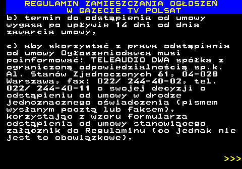482.44 REGULAMIN ZAMIESZCZANIA OG�OSZE� W GAZECIE TV POLSAT b) termin do odst�pienia od umowy wygasa po up�ywie 14 dni od dnia zawarcia umowy, c) aby skorzysta� z prawa odst�pienia od umowy Og�oszeniodawca musi poinformowa�: TELEAUDIO DWA sp�ka z ograniczon� odpowiedzialno�ci� sp.k. Al. Stan�w Zjednoczonych 61, 04-028 Warszawa, fax: 022  244-40-02, tel. 022  244-40-11 o swojej decyzji o odst�pieniu od umowy w drodze jednoznacznego o�wiadczenia (pismem wys�anym poczt� lub faksem), korzystaj�c z wzoru formularza odst�pienia od umowy stanowi�cego za��cznik do Regulaminu (co jednak nie jest to obowi�zkowe),    