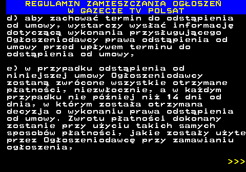 482.45 REGULAMIN ZAMIESZCZANIA OG�OSZE� W GAZECIE TV POLSAT d) aby zachowa� termin do odst�pienia od umowy, wystarczy wys�a� informacj� dotycz�c� wykonania przys�uguj�cego Og�oszeniodawcy prawa odst�pienia od umowy przed up�ywem terminu do odst�pienia od umowy, e) w przypadku odst�pienia od niniejszej umowy Og�oszeniodawcy zostan� zwr�cone wszystkie otrzymane p�atno�ci, niezw�ocznie, a w ka�dym przypadku nie p�niej ni� 14 dni od dnia, w kt�rym zosta�a otrzymana decyzja o wykonaniu prawa odst�pienia od umowy. Zwrotu p�atno�ci dokonany zostanie przy u�yciu takich samych sposob�w p�atno�ci, jakie zosta�y u�yte przez Og�oszeniodawc� przy zamawianiu og�oszenia,    