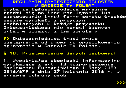 482.46 REGULAMIN ZAMIESZCZANIA OG�OSZE� W GAZECIE TV POLSAT chyba �e Og�oszeniodawca wyra�nie zgodzi si� na inne rozwi�zanie lub zastosowanie innej formy zwrotu �rodk�w b�dzie wynika�o z przyczyn technicznych; w ka�dym przypadku Og�oszeniodawca nie ponosi �adnych op�at w zwi�zku z tym zwrotem, f) Og�oszeniodawca traci prawo odst�pienia od umowy po opublikowaniu og�oszenia w Gazecie TV Polsat. � 10. Przetwarzanie danych osobowych 1. Wype�niaj�c obowi�zki informacyjne wynikaj�ce z art. 13 Rozporz�dzenia Parlamentu Europejskiego i Rady (UE) 2016 679 z dnia 27 kwietnia 2016 r. w sprawie ochrony os�b    