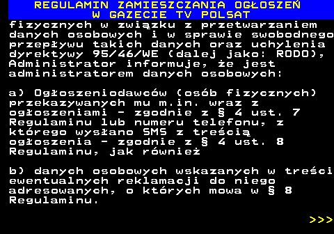 482.47 REGULAMIN ZAMIESZCZANIA OG�OSZE� W GAZECIE TV POLSAT fizycznych w zwi�zku z przetwarzaniem danych osobowych i w sprawie swobodnego przep�ywu takich danych oraz uchylenia dyrektywy 95 46 WE (dalej jako: RODO), Administrator informuje, �e jest administratorem danych osobowych: a) Og�oszeniodawc�w (os�b fizycznych) przekazywanych mu m.in. wraz z og�oszeniami - zgodnie z � 4 ust. 7 Regulaminu lub numeru telefonu, z kt�rego wys�ano SMS z tre�ci� og�oszenia - zgodnie z � 4 ust. 8 Regulaminu, jak r�wnie� b) danych osobowych wskazanych w tre�ci ewentualnych reklamacji do niego adresowanych, o kt�rych mowa w � 8 Regulaminu.    